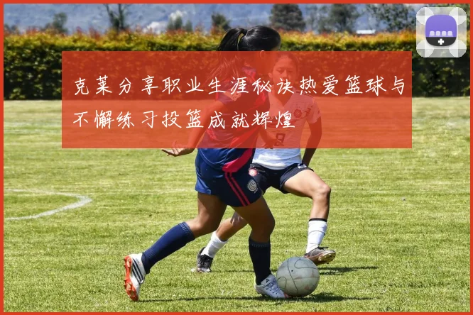 克莱分享职业生涯秘诀热爱篮球与不懈练习投篮成就辉煌