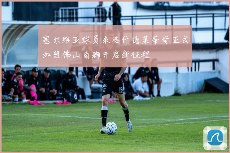 塞尔维亚球员米洛什德莱蒂奇正式加盟佛山南狮开启新征程
