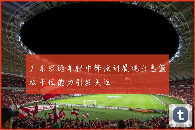 广东宏远年轻中锋试训展现出色篮板卡位能力引发关注