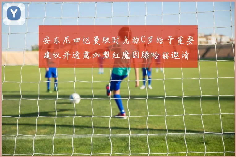 安东尼回忆曼联时光称C罗给予重要建议并透露加盟红魔因滕哈赫邀请