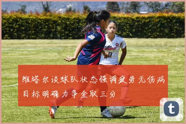 维塔尔谈球队状态强调疲劳无伤病目标明确力争全取三分