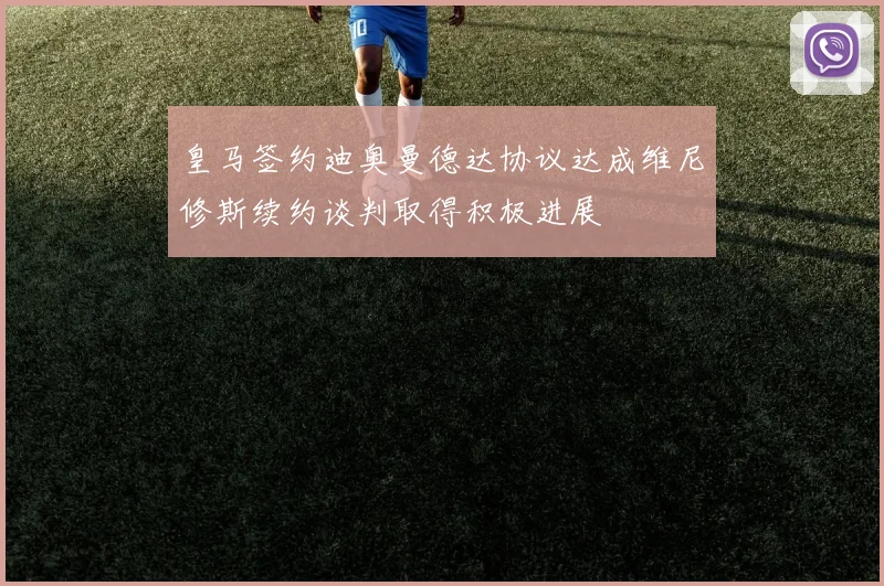 皇马签约迪奥曼德达协议达成维尼修斯续约谈判取得积极进展