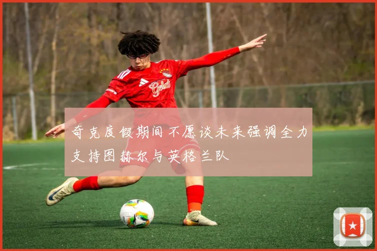 奇克度假期间不愿谈未来强调全力支持图赫尔与英格兰队