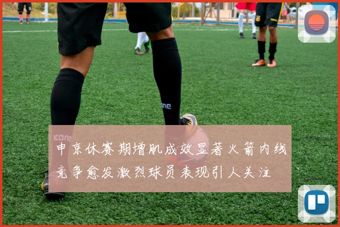 申京休赛期增肌成效显著火箭内线竞争愈发激烈球员表现引人关注
