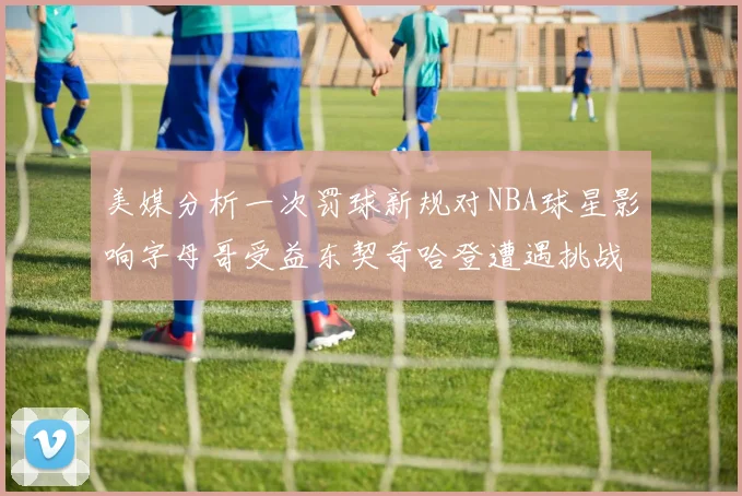 美媒分析一次罚球新规对NBA球星影响字母哥受益东契奇哈登遭遇挑战