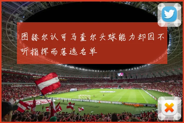 图赫尔认可马奎尔头球能力却因不听指挥而落选名单
