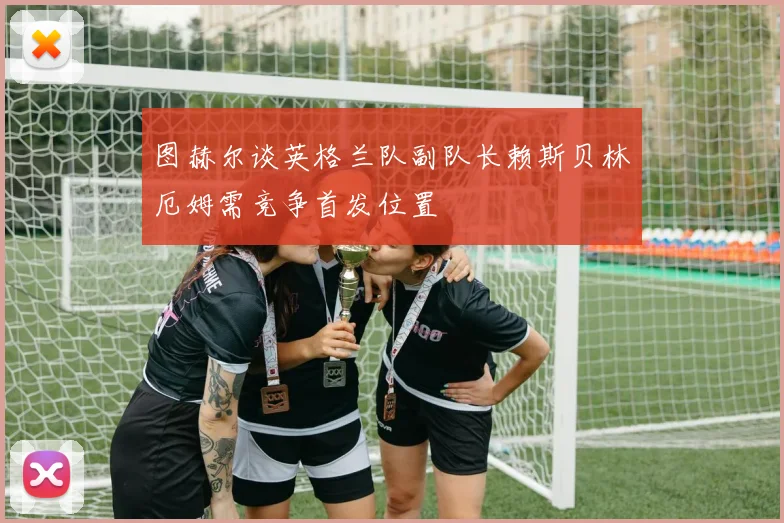 图赫尔谈英格兰队副队长赖斯贝林厄姆需竞争首发位置