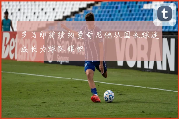 罗马即将续约曼奇尼他从国米球迷成长为球队旗帜
