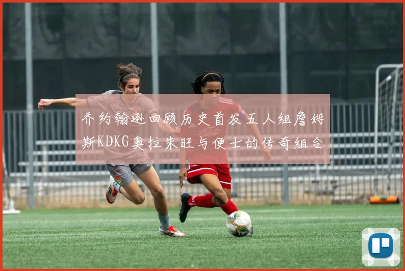乔约翰逊回顾历史首发五人组詹姆斯KDKG奥拉朱旺与便士的传奇组合