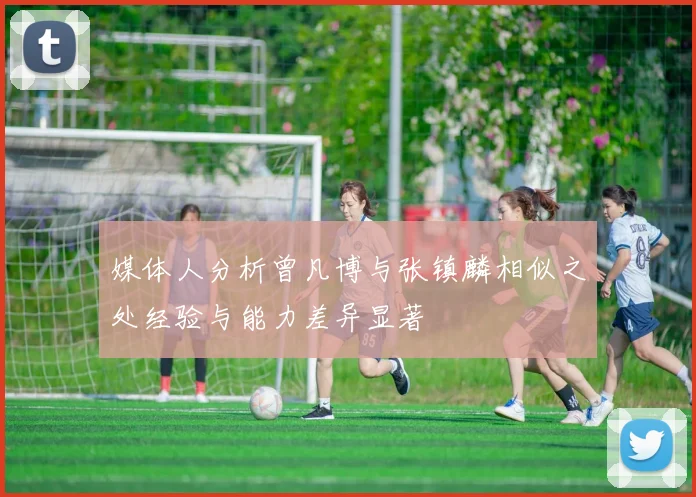 媒体人分析曾凡博与张镇麟相似之处经验与能力差异显著