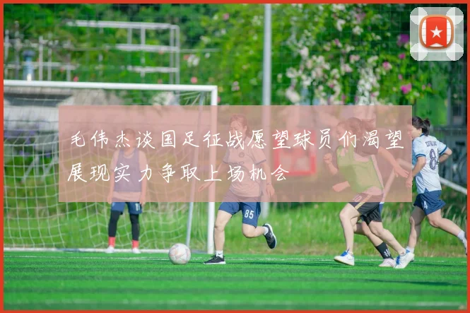 毛伟杰谈国足征战愿望球员们渴望展现实力争取上场机会