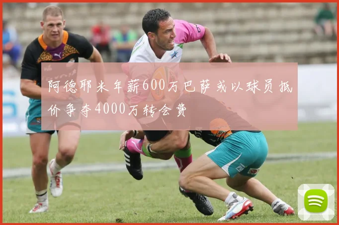 阿德耶米年薪600万巴萨或以球员抵价争夺4000万转会费