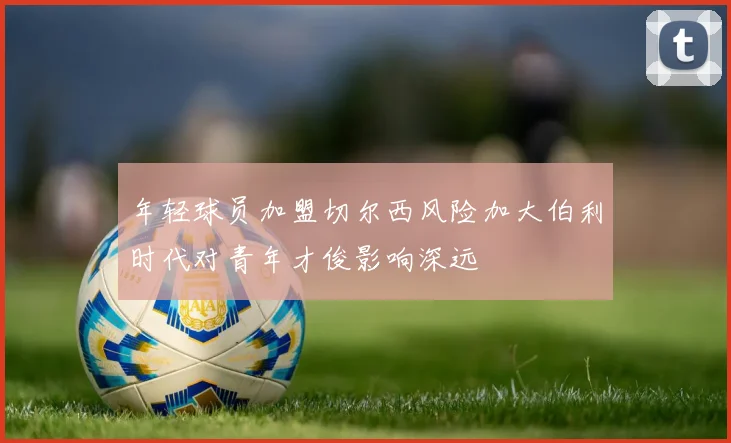 年轻球员加盟切尔西风险加大伯利时代对青年才俊影响深远