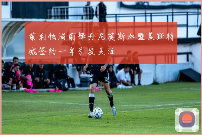 前利物浦前锋丹尼英斯加盟莱斯特城签约一年引发关注