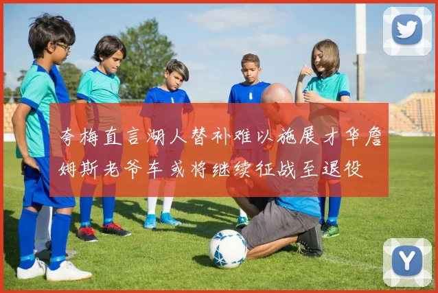 夸梅直言湖人替补难以施展才华詹姆斯老爷车或将继续征战至退役