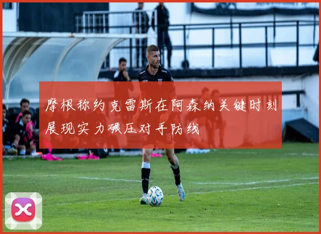 摩根称约克雷斯在阿森纳关键时刻展现实力碾压对手防线