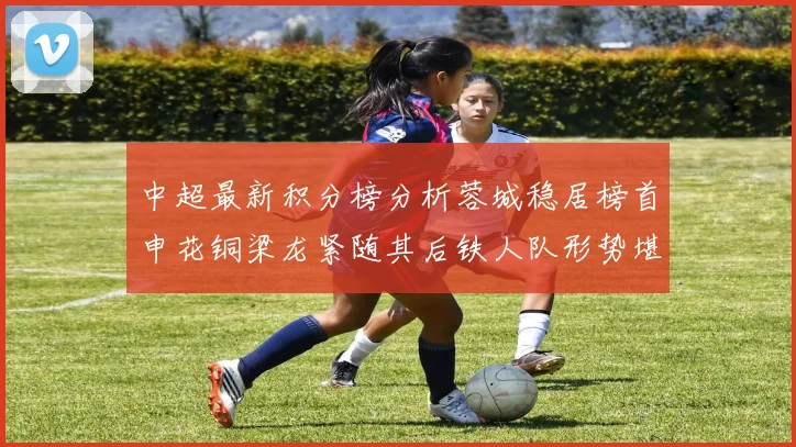 中超最新积分榜分析蓉城稳居榜首申花铜梁龙紧随其后铁人队形势堪忧