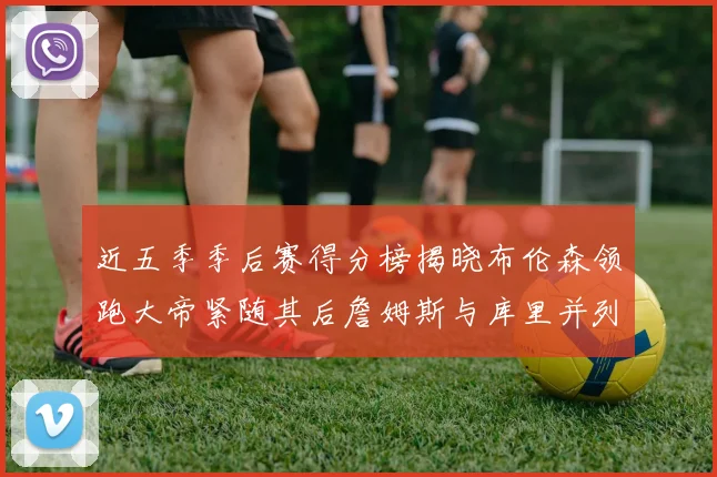 近五季季后赛得分榜揭晓布伦森领跑大帝紧随其后詹姆斯与库里并列第四