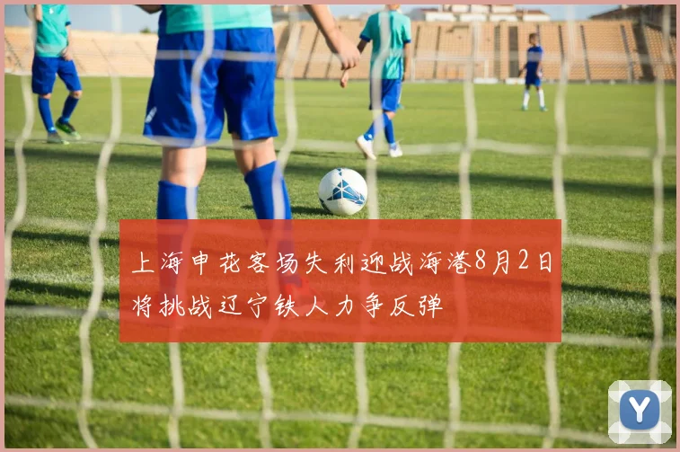 上海申花客场失利迎战海港8月2日将挑战辽宁铁人力争反弹