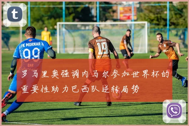 罗马里奥强调内马尔参加世界杯的重要性助力巴西队逆转局势