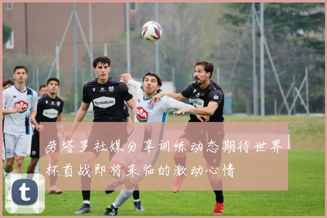 劳塔罗社媒分享训练动态期待世界杯首战即将来临的激动心情
