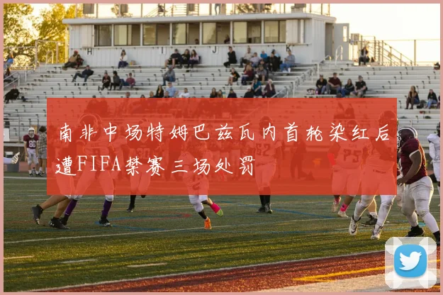 南非中场特姆巴兹瓦内首轮染红后遭FIFA禁赛三场处罚