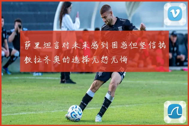 萨里坦言对未来感到困惑但坚信执教拉齐奥的选择无怨无悔