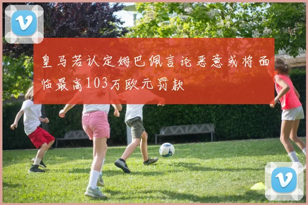 皇马若认定姆巴佩言论恶意或将面临最高103万欧元罚款