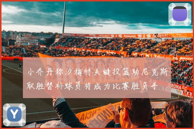 小乔丹称沙梅特关键投篮助尼克斯取胜替补球员将成为比赛胜负手