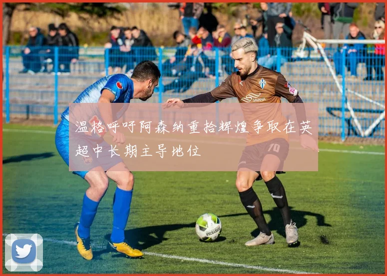 温格呼吁阿森纳重拾辉煌争取在英超中长期主导地位