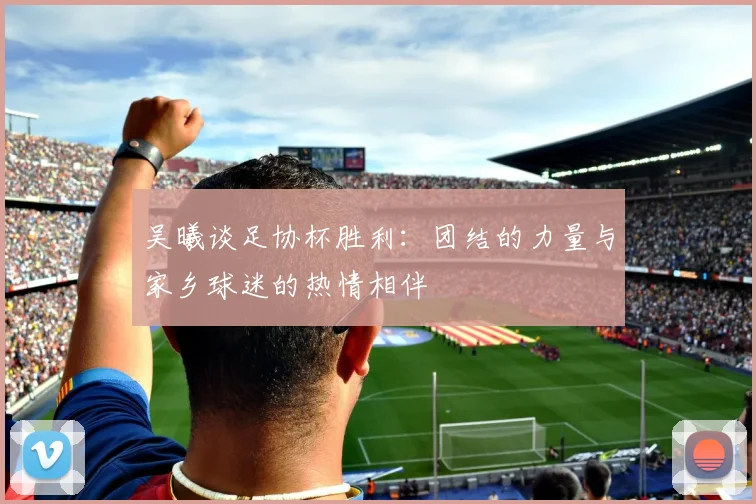 吴曦谈足协杯胜利：团结的力量与家乡球迷的热情相伴
