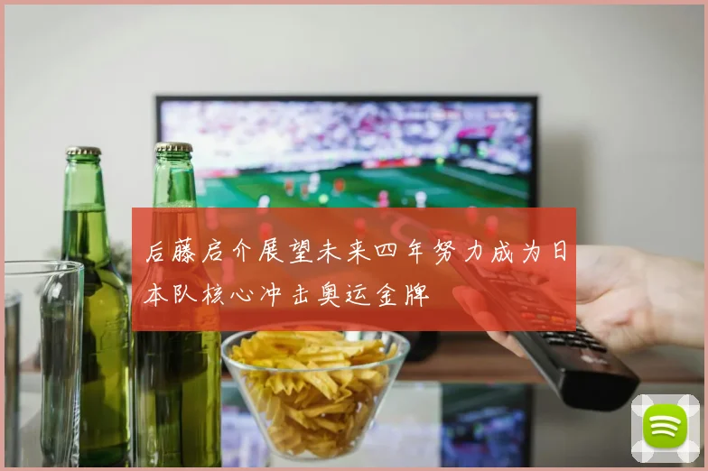 后藤启介展望未来四年努力成为日本队核心冲击奥运金牌